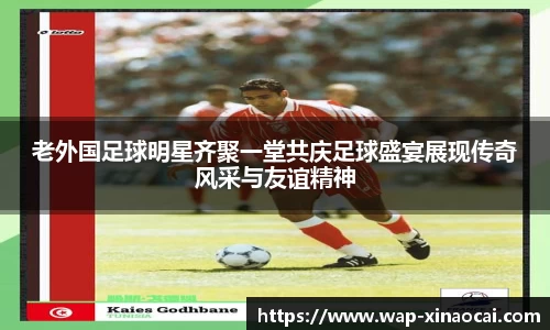 老外国足球明星齐聚一堂共庆足球盛宴展现传奇风采与友谊精神